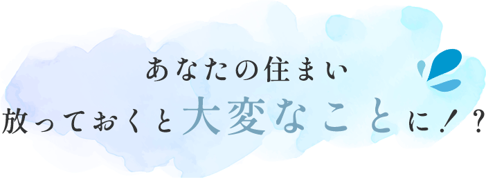 あなたの住まい 放っておくと大変なことに！？